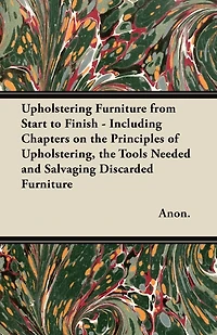 Upholstering Furniture from Start to Finish - Including Chapters on the Principles of Upholstering, the Tools Needed and Salvaging Discarded Furniture