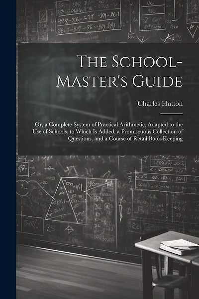 The School-Master's Guide: Or, a Complete System of Practical Arithmetic, Adapted to the Use of Schools. to Which Is Added, a Promiscuous Collection of Questions, and a Course of Retail Book-Keeping