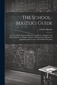 The School-Master's Guide: Or, a Complete System of Practical Arithmetic, Adapted to the Use of Schools. to Which Is Added, a Promiscuous Collection of Questions, and a Course of Retail Book-Keeping