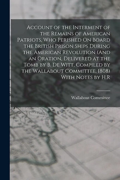 Account of the Interment of the Remains of American Patriots, Who Perished On Board the British Prison Ships During the American Revolution (And an Oration, Delivered at the Tomb by B. De Witt, Compiled by the Wallabout Committee, 1808) With Notes by H.R