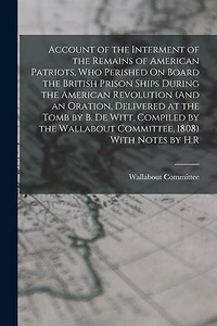Account of the Interment of the Remains of American Patriots, Who Perished On Board the British Prison Ships During the American Revolution (And an Oration, Delivered at the Tomb by B. De Witt, Compiled by the Wallabout Committee, 1808) With Notes by H.R