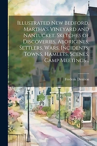 Illustrated New Bedford, Martha's Vineyard and Nantucket. Sketches of Discoveries, Aborigines, Settlers, Wars, Incidents, Towns, Hamlets, Scenes