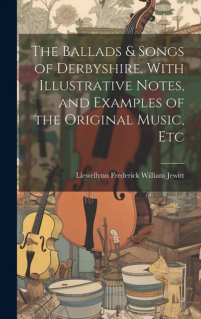 The Ballads & Songs of Derbyshire. With Illustrative Notes, and Examples of the Original Music, Etc
