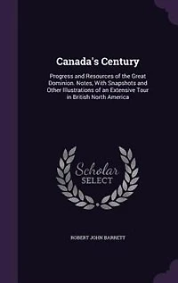 Canada's Century: Progress and Resources of the Great Dominion. Notes, With Snapshots Other Illustrations an Extensive Tour British North America