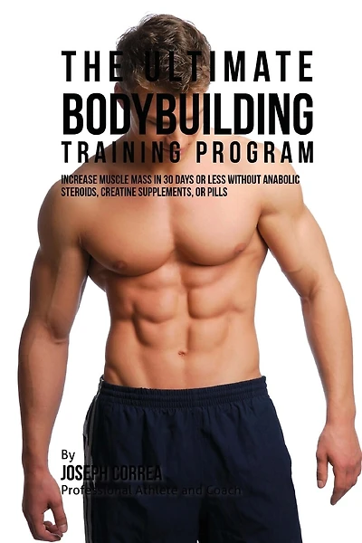 The Ultimate Bodybuilding Training Program: Increase Muscle Mass in 30 Days or Less Without Anabolic Steroids, Creatine Supplements, or Pills