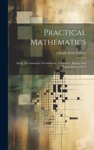 Practical Mathematics: Being The Essentials Of Arithmetic, Geometry, Algebra And Trigonometry