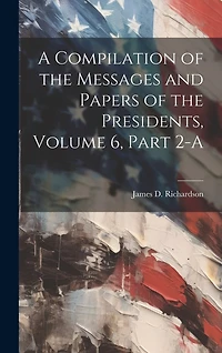A Compilation of the Messages and Papers of the Presidents, Volume 6, Part 2-A