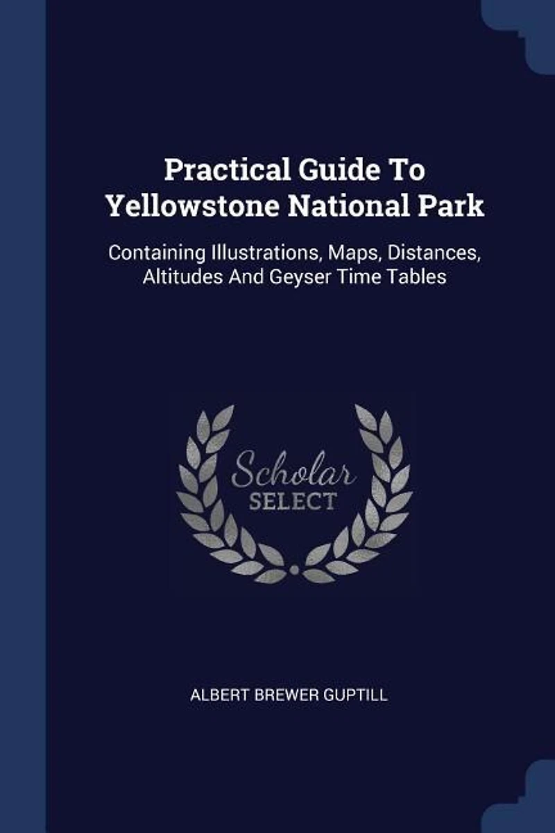 Practical Guide To Yellowstone National Park: Containing Illustrations, Maps, Distances, Altitudes And Geyser Time Tables