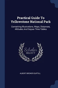 Practical Guide To Yellowstone National Park: Containing Illustrations, Maps, Distances, Altitudes And Geyser Time Tables