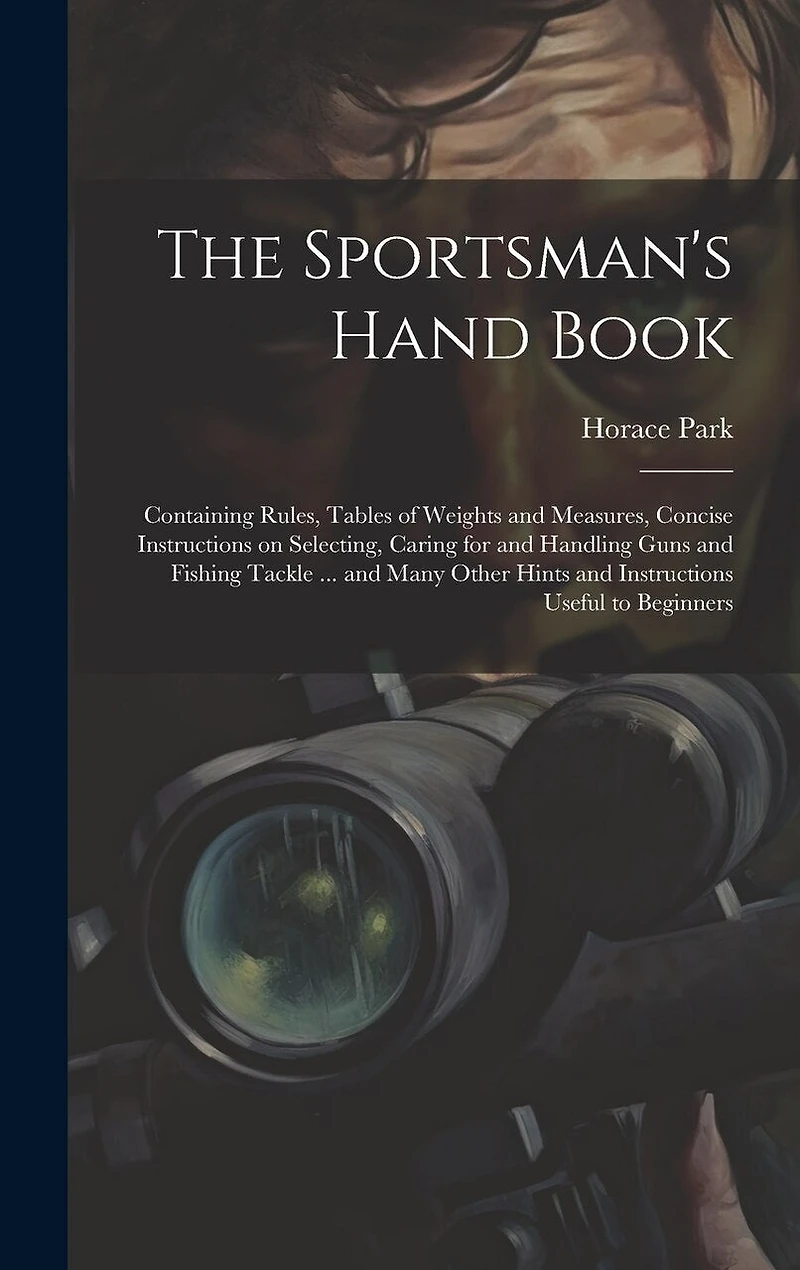 The Sportsman's Hand Book: Containing Rules, Tables of Weights and Measures, Concise Instructions on Selecting, Caring for and Handling Guns and Fishing Tackle ... and Many Other Hints and Instructions Useful to Beginners