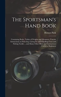 The Sportsman's Hand Book: Containing Rules, Tables of Weights and Measures, Concise Instructions on Selecting, Caring for and Handling Guns and Fishing Tackle ... and Many Other Hints and Instructions Useful to Beginners