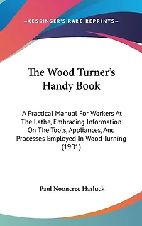 The Wood Turner's Handy Book: A Practical Manual For Workers At The Lathe, Embracing Information On The Tools, Appliances, And Processes Employed In Wood Turning (1901)