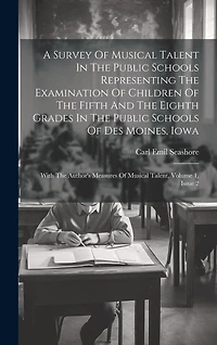 A Survey Of Musical Talent In The Public Schools Representing The Examination Of Children Of The Fifth And The Eighth Grades In The Public Schools Of Des Moines, Iowa: With The Author's Measures Of Musical Talent, Volume 1