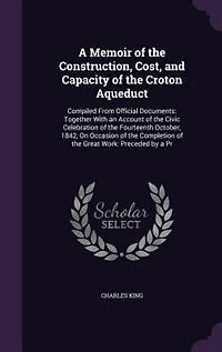 A Memoir of the Construction, Cost, and Capacity Croton Aqueduct: Compiled From Official Document: Together With an Account Civic Celebration Fourteent