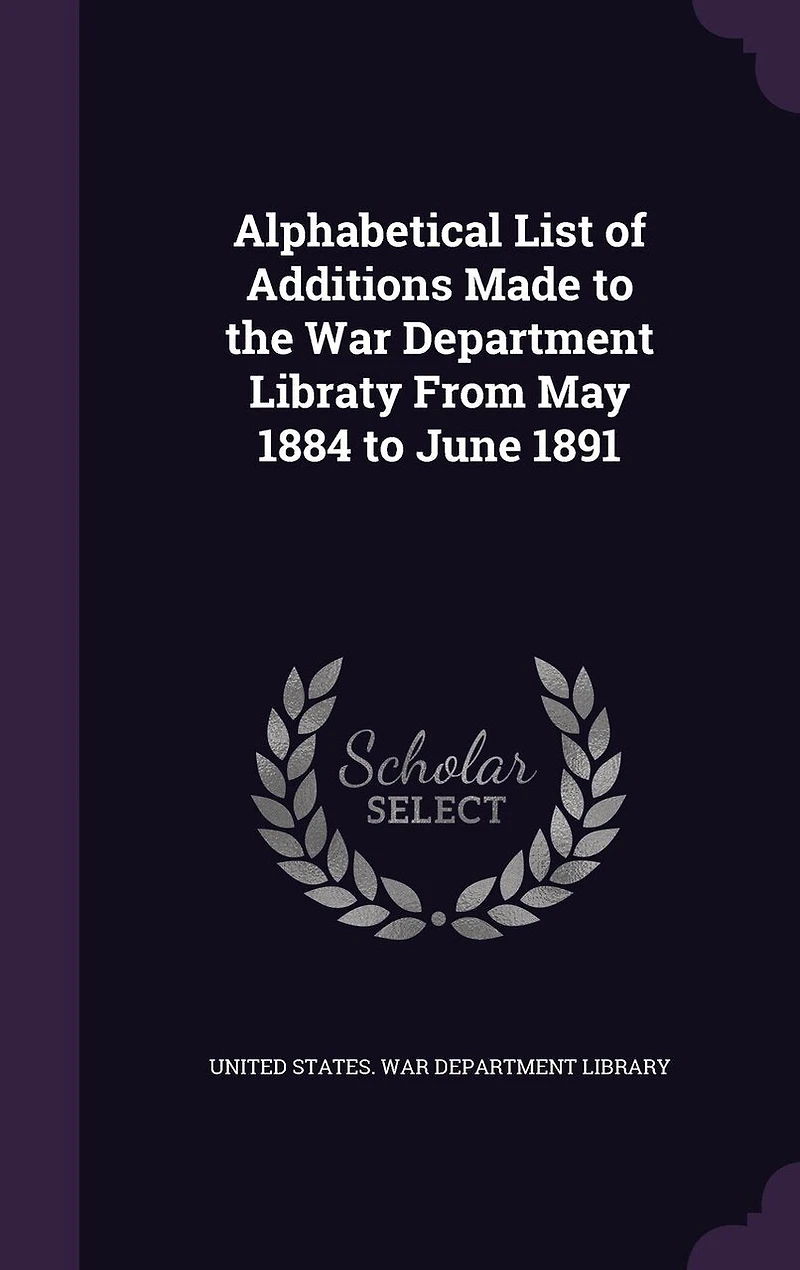 Alphabetical List of Additions Made to the War Department Libraty From May 1884 to June 1891