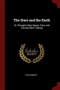 The Stars and the Earth: Or, Thoughts Upon Space, Time, and Eternity. [By F. Eberty]