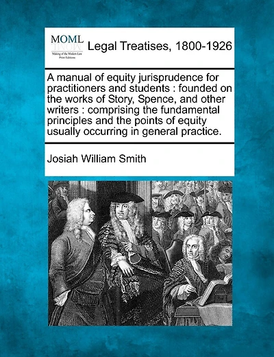 A manual of equity jurisprudence for practitioners and students: founded on the works of Story, Spence, and other writers: comprising the fundamental principles and the points of equity usually occurring in general practice.