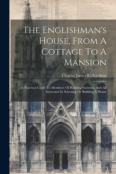 The Englishman's House, From A Cottage To A Mansion: A Practical Guide To Members Of Building Societies, And All Interested In Selecting Or Building A House