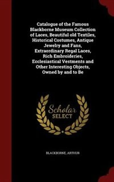 Catalogue of the Famous Blackborne Museum Collection Laces, Beautiful old Textiles, Historical Costumes, Antique Jewelry and Fans, Extraordinary Regal Rich Embroideries, Ecclesiastical Vestments Other Interesting Objects, Owned by to Be
