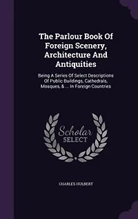 The Parlour Book Of Foreign Scenery, Architecture And Antiquities: Being A Series Select Descriptions Public Buildings, Cathedrals, Mosques, & ... Co