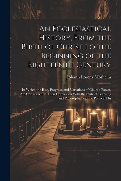 An Ecclesiastical History, From the Birth of Christ to the Beginning of the Eighteenth Century: In Which the Rise, Progress, and Variations of Church Power, Are Considered in Their Connexion With the State of Learning and Philosophy, and the Political His