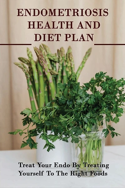 Endometriosis Health And Diet Plan: Treat Your Endo By Treating Yourself To The Right Foods: How To Reduce Endometrial Thickness Naturally