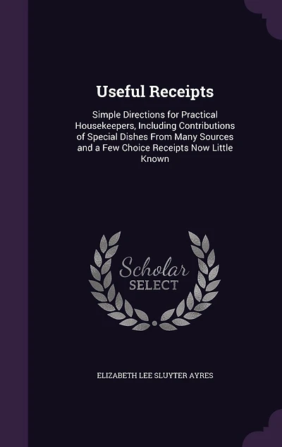 Useful Receipts: Simple Directions for Practical Housekeepers, Including Contributions of Special Dishes From Many Sources and a Few Choice Receipts Now Little Known