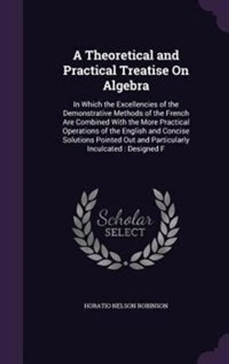 A Theoretical and Practical Treatise On Algebra: In Which the Excellencies of the Demonstrative Methods of the French Are Combined With the More Practical Operations of the English and Concise Solutions Pointed Out and Particularly Inculcated: Designed F