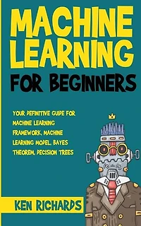 Machine Learning: For Beginners - Your Definitive Guide For Machine Learning Framework, Machine Learning Model, Bayes Theorem, Decision Trees