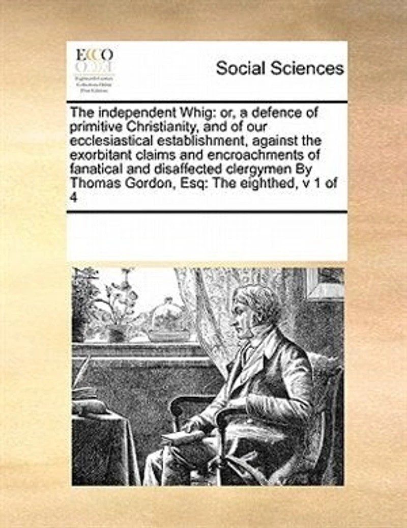 The Independent Whig: Or, a Defence of Primitive Christianity, and our Ecclesiastical Establishment, Against Exorbitant Claims Encroachments Fanatical Disaffected Clergymen By Thomas Gordon, Esq: Eighthed, v 1 4