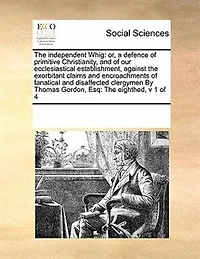 The Independent Whig: Or, a Defence of Primitive Christianity, and our Ecclesiastical Establishment, Against Exorbitant Claims Encroachments Fanatical Disaffected Clergymen By Thomas Gordon, Esq: Eighthed, v 1 4