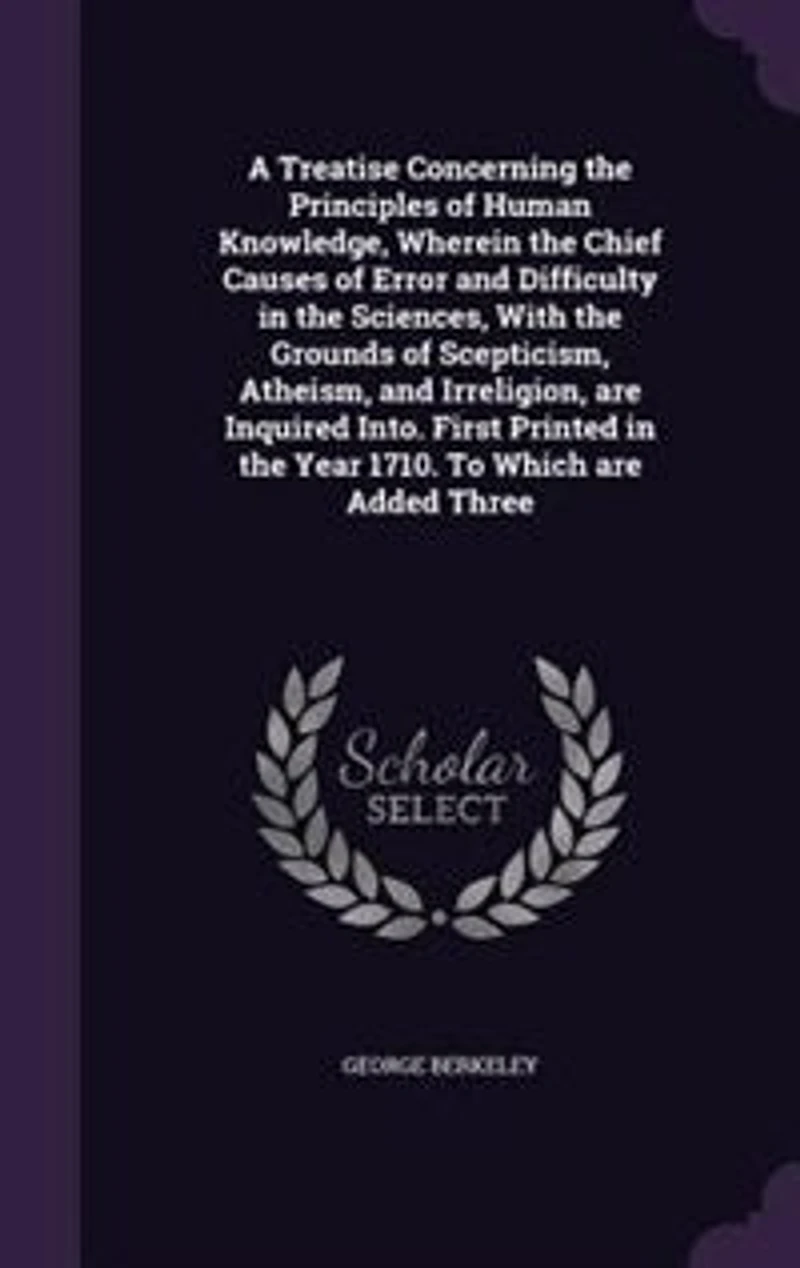 A Treatise Concerning the Principles of Human Knowledge, Wherein the Chief Causes of Error and Difficulty in the Sciences, With the Grounds of Scepticism, Atheism, and Irreligion, are Inquired Into. First Printed in the Year 1710. To Which are Added Three