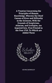 A Treatise Concerning the Principles of Human Knowledge, Wherein the Chief Causes of Error and Difficulty in the Sciences, With the Grounds of Scepticism, Atheism, and Irreligion, are Inquired Into. First Printed in the Year 1710. To Which are Added Three