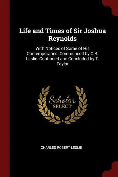 Life and Times of Sir Joshua Reynolds: With Notices of Some of His Contemporaries. Commenced by C.R. Leslie. Continued and Concluded by T.