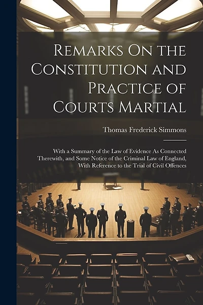 Remarks On the Constitution and Practice of Courts Martial: With a Summary of the Law of Evidence As Connected Therewith, and Some Notice of the Criminal Law of England, With Reference to the Trial of Civil Offences