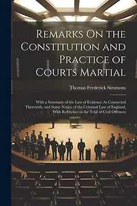 Remarks On the Constitution and Practice of Courts Martial: With a Summary of the Law of Evidence As Connected Therewith, and Some Notice of the Criminal Law of England, With Reference to the Trial of Civil Offences