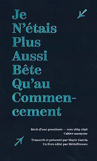 Je n'étais plus aussi bête qu'au commencement : récit d'une prostituée, vers 1889-1898 : cahier anonyme: récit d'une prostituée, vers 1889-1898