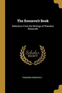 The Roosevelt Book: Selections From the Writings of Theodore Roosevelt