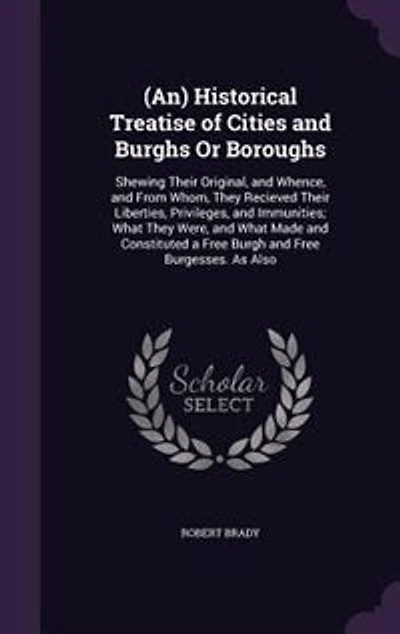 (An) Historical Treatise of Cities and Burghs Or Boroughs: Shewing Their Original, and Whence, and From Whom, They Recieved Their Liberties, Privileges, and I