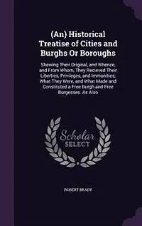 (An) Historical Treatise of Cities and Burghs Or Boroughs: Shewing Their Original, and Whence, and From Whom, They Recieved Their Liberties, Privileges, and I