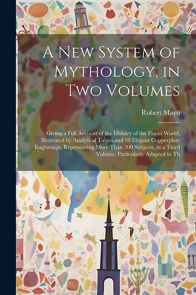A new System of Mythology, in two Volumes; Giving a Full Account of the Idolatry of the Pagan World, Illustrated by Analytical Tables, and 50 Elegant Copperplate Engravings, Representing More Than 200 Subjects, in a Third Volume, Particularly Adapted to T