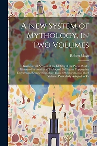 A new System of Mythology, in two Volumes; Giving a Full Account of the Idolatry of the Pagan World, Illustrated by Analytical Tables, and 50 Elegant Copperplate Engravings, Representing More Than 200 Subjects, in a Third Volume, Particularly Adapted to T