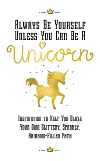Always Be Yourself, Unless You Can Be a Unicorn: Inspiration to Help You Blaze Your Own Glittery, Sparkly, Rainbow-Filled Path