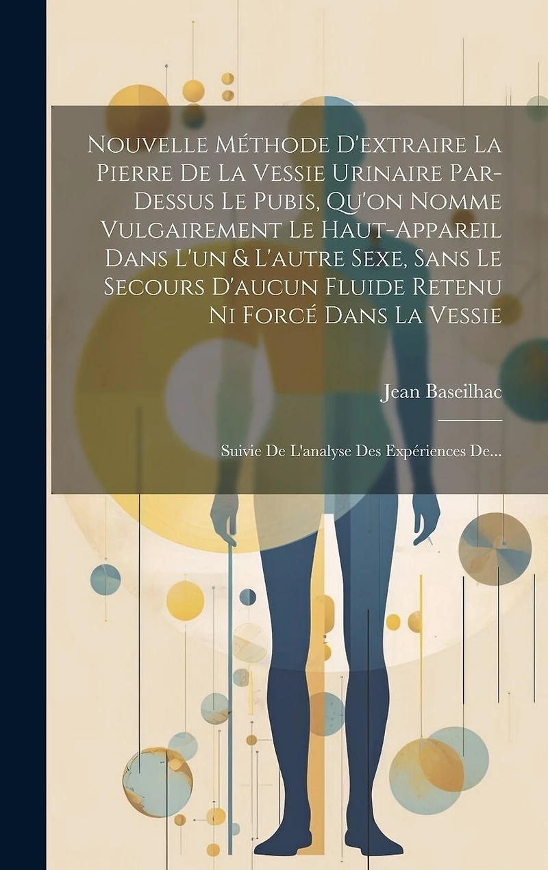 Nouvelle Méthode D'extraire La Pierre De La Vessie Urinaire Par-dessus Le Pubis, Qu'on Nomme Vulgairement Le Haut-appareil Dans L'un & L'autre Sexe, Sans Le Secours D'aucun Fluide Retenu Ni Forcé Dans La Vessie: Suivie De L'analyse Des Expériences De...