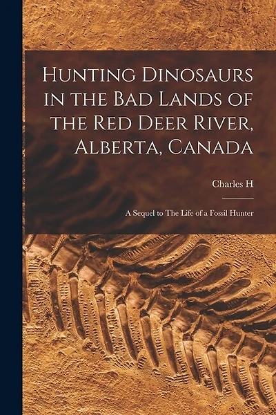Hunting Dinosaurs in the bad Lands of the Red Deer River, Alberta, Canada; a Sequel to The Life of a Fossil Hunter