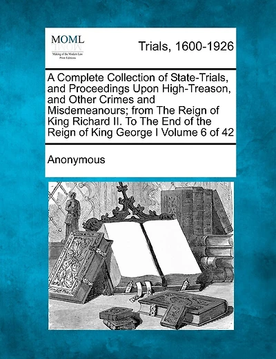 A Complete Collection Of State-trials, And Proceedings Upon High-treason, And Other Crimes And Misdemeanours; From The Reign Of King Richard Ii. To The End Of The Reign Of King George I Volume 6 Of 42