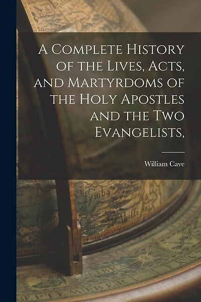 A Complete History of the Lives, Acts, and Martyrdoms of the Holy Apostles and the two Evangelists,