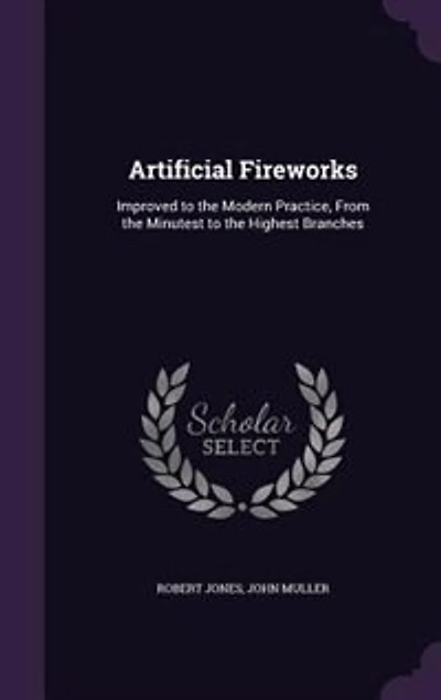 Artificial Fireworks, Improved to The Modern Practice, From Minutest Highest Branches; ... Second Edition, Corrected. By Captain Jones.