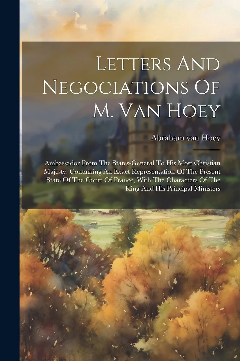 Letters And Negociations Of M. Van Hoey: Ambassador From The States-general To His Most Christian Majesty. Containing An Exact Representation Of The Present State Of The Court Of France, With The Characters Of The King And His Principal Ministers