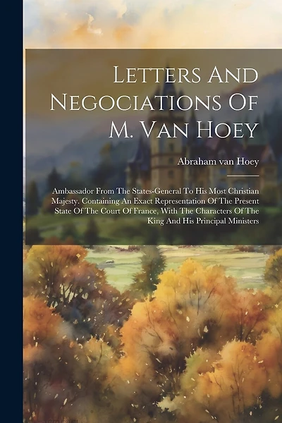 Letters And Negociations Of M. Van Hoey: Ambassador From The States-general To His Most Christian Majesty. Containing An Exact Representation Of The Present State Of The Court Of France, With The Characters Of The King And His Principal Ministers